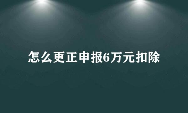 怎么更正申报6万元扣除