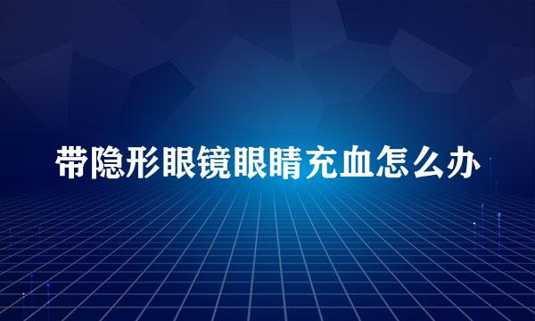 带隐形眼镜眼睛充血怎么办