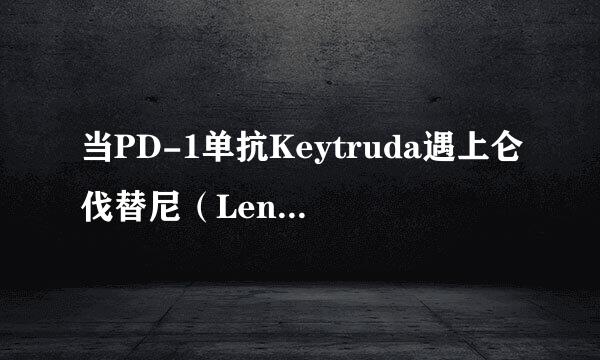 当PD-1单抗Keytruda遇上仑伐替尼(Lenvatinib)