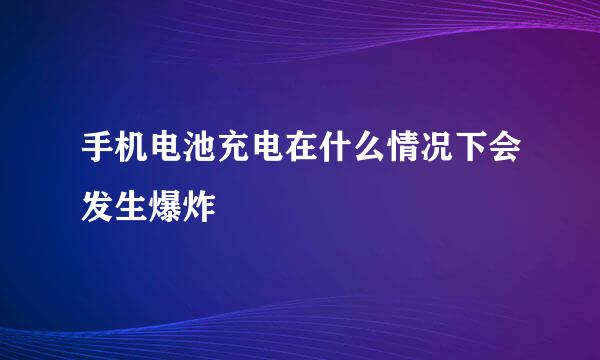 手机电池充电在什么情况下会发生爆炸