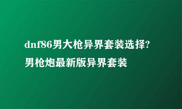 dnf86男大枪异界套装选择?男枪炮最新版异界套装
