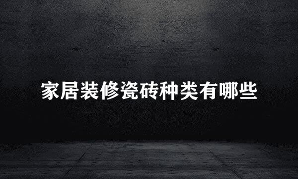 家居装修瓷砖种类有哪些