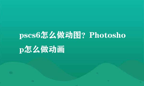 pscs6怎么做动图？Photoshop怎么做动画