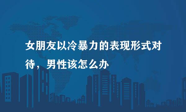 女朋友以冷暴力的表现形式对待,男性该怎么办