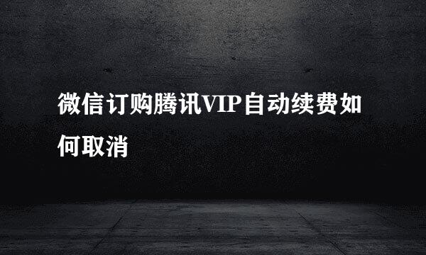 微信订购腾讯VIP自动续费如何取消