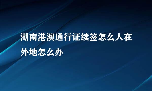 湖南港澳通行证续签怎么人在外地怎么办