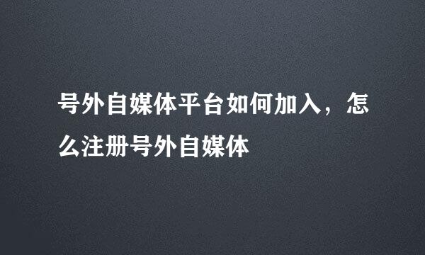 号外自媒体平台如何加入，怎么注册号外自媒体