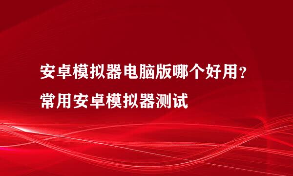 安卓模拟器电脑版哪个好用？常用安卓模拟器测试