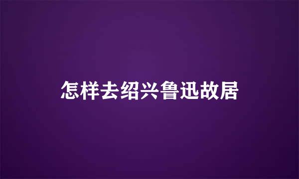 怎样去绍兴鲁迅故居