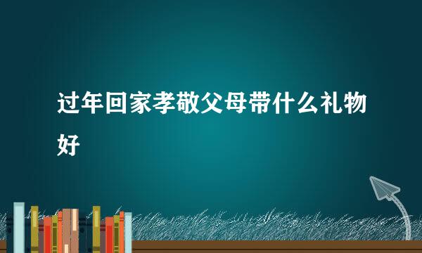 过年回家孝敬父母带什么礼物好