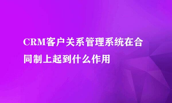 CRM客户关系管理系统在合同制上起到什么作用