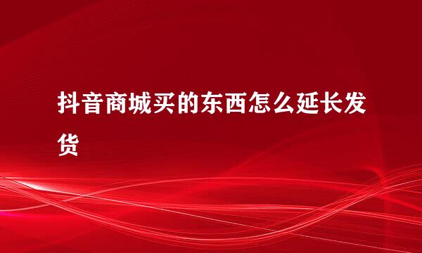 抖音商城买的东西怎么延长发货