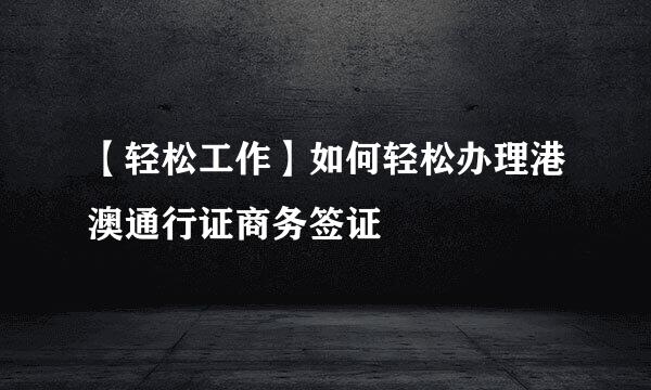 【轻松工作】如何轻松办理港澳通行证商务签证