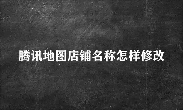 腾讯地图店铺名称怎样修改