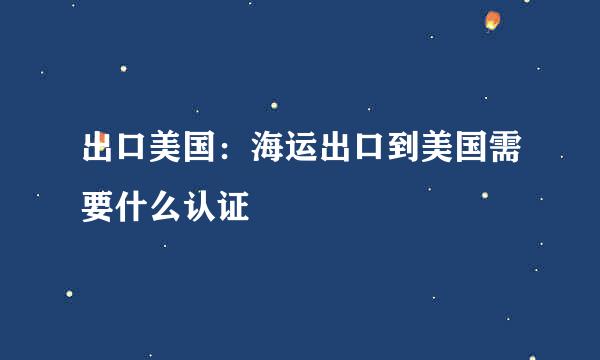 出口美国：海运出口到美国需要什么认证