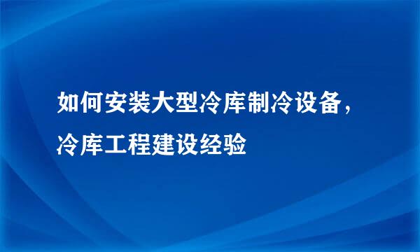 如何安装大型冷库制冷设备,冷库工程建设经验