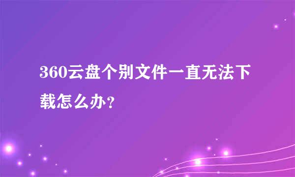 360云盘个别文件一直无法下载怎么办?