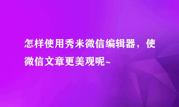 怎样使用秀米微信编辑器,使微信文章更美观呢~