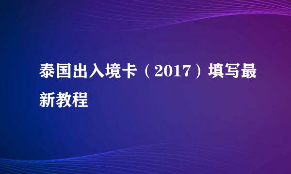 泰国出入境卡(2017)填写最新教程