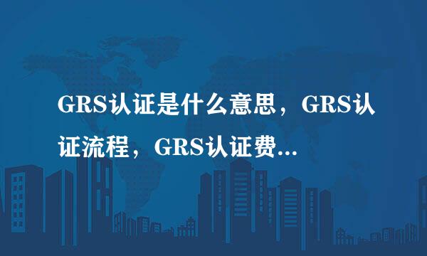 GRS认证是什么意思,GRS认证流程,GRS认证费用大概要多少