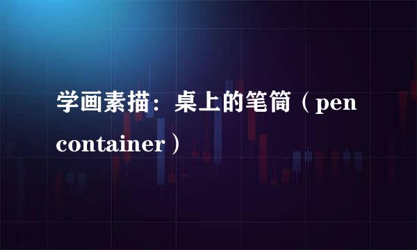 学画素描:桌上的笔筒(pen container)
