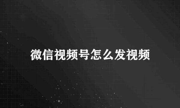 微信视频号怎么发视频