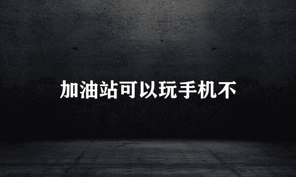 加油站可以玩手机不