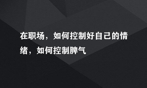 在职场，如何控制好自己的情绪，如何控制脾气