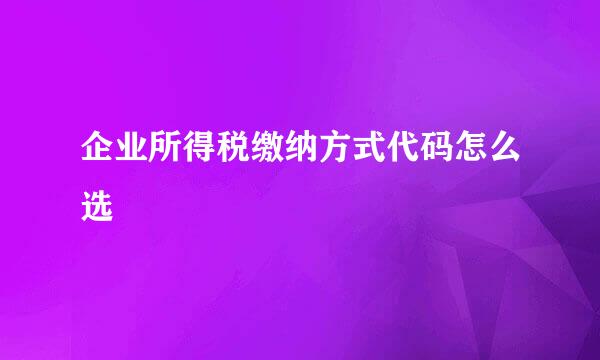 企业所得税缴纳方式代码怎么选