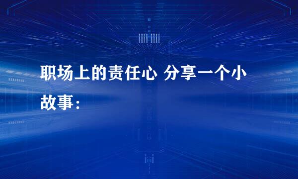 职场上的责任心 分享一个小故事: