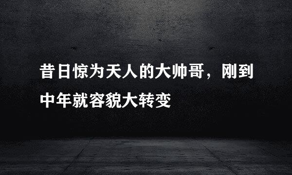 昔日惊为天人的大帅哥，刚到中年就容貌大转变
