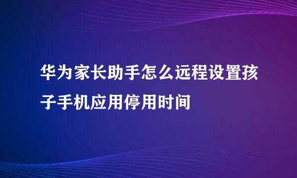 华为家长助手怎么远程设置孩子手机应用停用时间