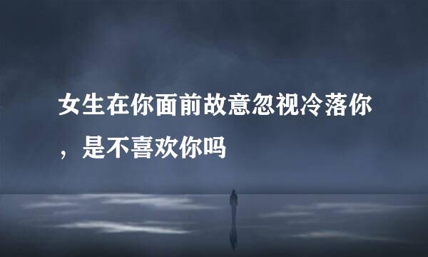 女生在你面前故意忽视冷落你,是不喜欢你吗