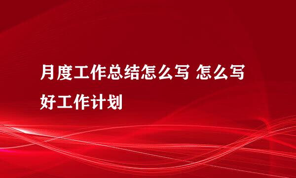 月度工作总结怎么写 怎么写好工作计划