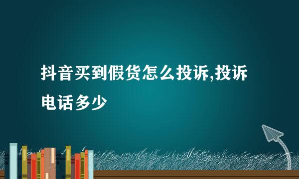 抖音买到假货怎么投诉,投诉电话多少