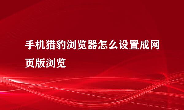 手机猎豹浏览器怎么设置成网页版浏览