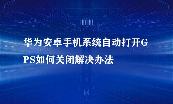 华为安卓手机系统自动打开GPS如何关闭解决办法