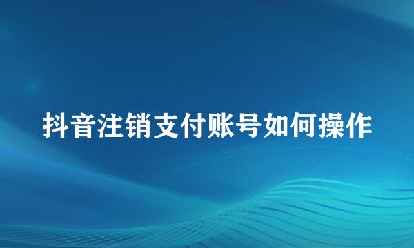 抖音注销支付账号如何操作