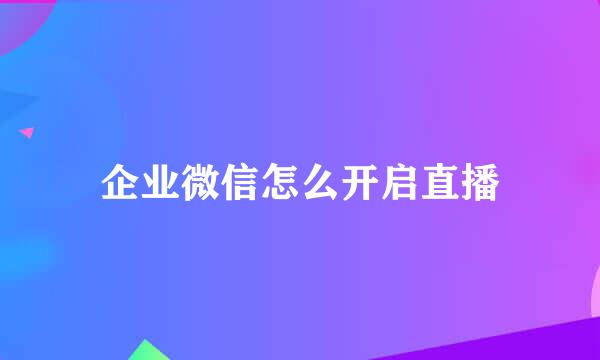 企业微信怎么开启直播