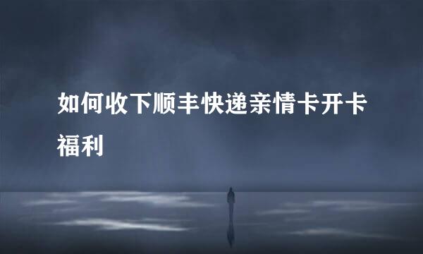 如何收下顺丰快递亲情卡开卡福利