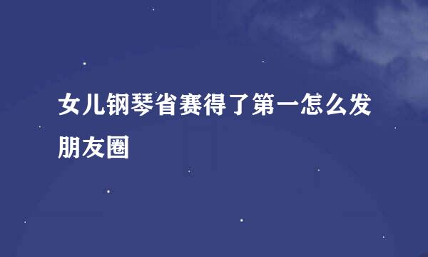 女儿钢琴省赛得了第一怎么发朋友圈