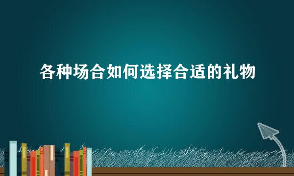 各种场合如何选择合适的礼物