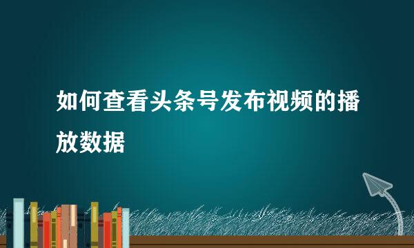 如何查看头条号发布视频的播放数据