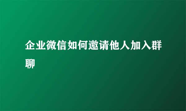 企业微信如何邀请他人加入群聊