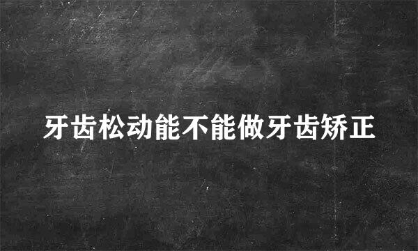 牙齿松动能不能做牙齿矫正