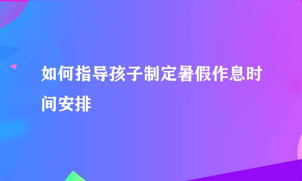 如何指导孩子制定暑假作息时间安排