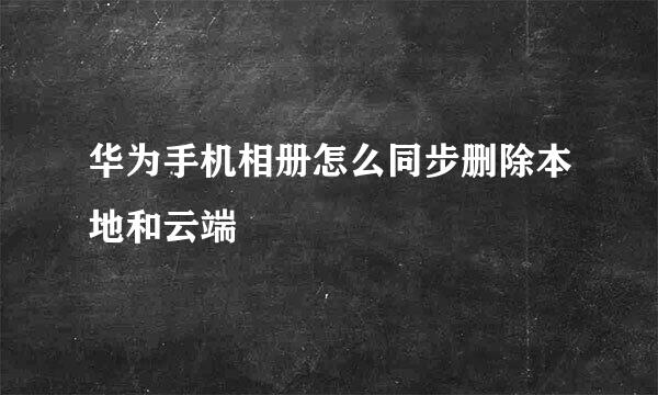 华为手机相册怎么同步删除本地和云端