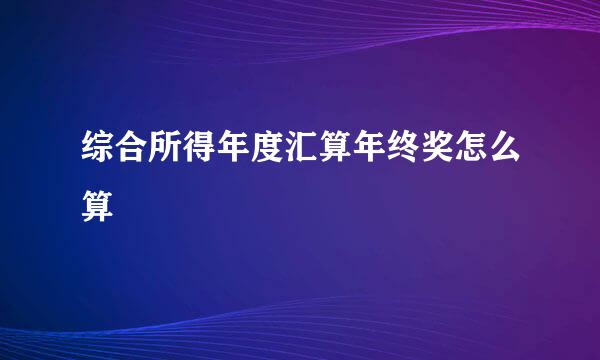 综合所得年度汇算年终奖怎么算