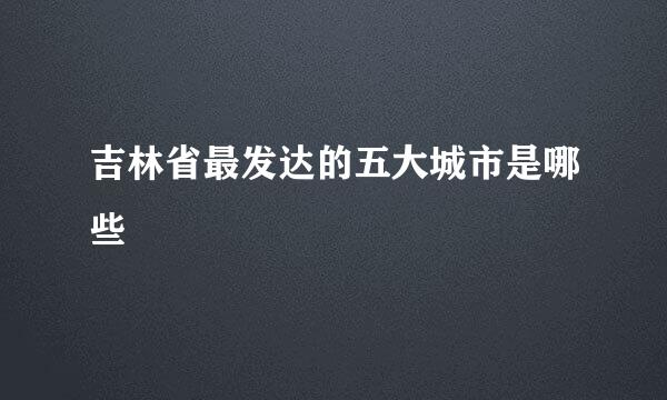 吉林省最发达的五大城市是哪些
