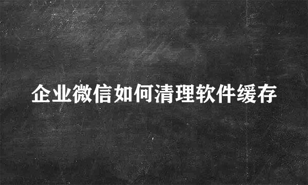 企业微信如何清理软件缓存
